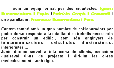 Cuadro de texto: 		Som un equip format per dos arquitectes, Ignasi Buenaventura i Esp�n i Patr�cia Gasp� i Gamundi i un aparellador, Francesc Buenventura i Pons.Contem tamb� amb un gran nombre de col�laboradors per poder donar resposta a la totalitat dels treballs necessaris per construir un edifici, com s�n enginyers de telecomunicacions, calculistes d�estructures, interioristes ...Junts donem servei a tota mena de clients, executem qualsevol tipus de projecte i dirigim les obres meticulosament i amb rigor.